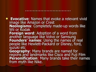 ………………………… Evocative : Names that evoke a relevant vivid image like Amazon or Crest Neologisms : Completely made-up words like Wii or Kodak Foreign word : Adoption of a word from another language like Volvo or Samsung Founders' names : Using the names of real people like Hewlett-Packard or Disney, ford, suzuki etc Geography : Many brands are named for regions and landmarks like Cisco and Fuji Film Personification : Many brands take their names from myth like Nike. 