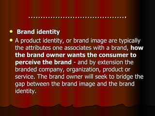 …………………………………. Brand identity A product identity, or brand image are typically the attributes one associates with a brand,  how the brand owner wants the consumer to perceive the brand  - and by extension the branded company, organization, product or service. The brand owner will seek to bridge the gap between the brand image and the brand identity.  