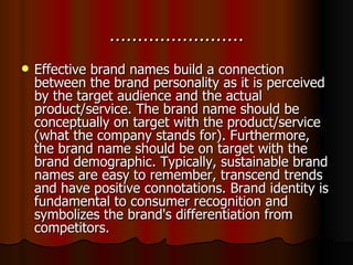 …………………… Effective brand names build a connection between the brand personality as it is perceived by the target audience and the actual product/service. The brand name should be conceptually on target with the product/service (what the company stands for). Furthermore, the brand name should be on target with the brand demographic. Typically, sustainable brand names are easy to remember, transcend trends and have positive connotations. Brand identity is fundamental to consumer recognition and symbolizes the brand's differentiation from competitors.   