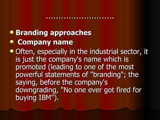 ……………………… Branding approaches Company name Often, especially in the industrial sector, it is just the company's name which is promoted (leading to one of the most powerful statements of "branding"; the saying, before the company's downgrading, "No one ever got fired for buying IBM"). 