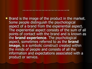 ………………………….. Brand is the image of the product in the market. Some people distinguish the psychological aspect of a brand from the experiential aspect. The experiential aspect consists of the sum of all points of contact with the brand and is known as the  brand experience . The psychological aspect, sometimes referred to as the  brand image , is a symbolic construct created within the minds of people and consists of all the information and expectations associated with a product or service. 