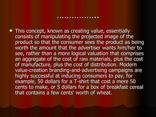 …………….. This concept, known as creating value, essentially consists of manipulating the projected image of the product so that the consumer sees the product as being worth the amount that the advertiser wants him/her to see, rather than a more logical valuation that comprises an aggregate of the cost of raw materials, plus the cost of manufacture, plus the cost of distribution. Modern value-creation branding-and-advertising campaigns are highly successful at inducing consumers to pay, for example, 50 dollars for a T-shirt that cost a mere 50 cents to make, or 5 dollars for a box of breakfast cereal that contains a few cents' worth of wheat. 