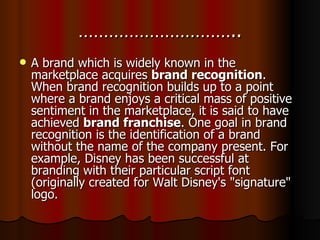 ………………………….. A brand which is widely known in the marketplace acquires  brand recognition . When brand recognition builds up to a point where a brand enjoys a critical mass of positive sentiment in the marketplace, it is said to have achieved  brand franchise . One goal in brand recognition is the identification of a brand without the name of the company present. For example, Disney has been successful at branding with their particular script font (originally created for Walt Disney's "signature" logo. 