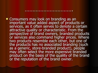 …………………………. Consumers may look on branding as an important value added aspect of products or services, as it often serves to denote a certain attractive quality or characteristic. From the perspective of brand owners, branded products or services also command higher prices. Where two products resemble each other, but one of the products has no associated branding (such as a generic, store-branded product), people may often select the more expensive branded product on the basis of the quality of the brand or the reputation of the brand owner. 