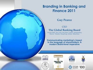 Branding in Banking and Finance 2011 Guy Pearce CEO The Global Banking Board Toronto (HO)  New York  Sao Paulo  London  Johannesburg  Moscow  Mumbai  Hong Kong  Sydney  (Mauritius) Communicating marketing’s impact in the language of shareholders: A modern Board-level imperative 