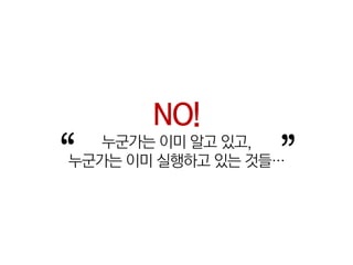 NO!
“  누군가는 이미 알고 있고,
                  ”
누군가는 이미 실행하고 있는 것들…
 