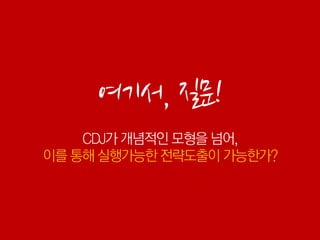 여기서, 질문!
    CDJ가 개념적인 모형을 넘어,
이를 통해 실행가능한 전략도출이 가능한가?
 