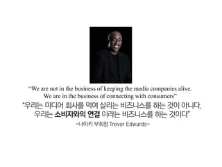 “We are not in the business of keeping the media companies alive.
      We are in the business of connecting with consumers”
“우리는 미디어 회사를 먹여 살리는 비즈니스를 하는 것이 아니다.
   우리는 소비자와의 연결 이라는 비즈니스를 하는 것이다”
                   -나이키 부회장 Trevor Edwards-
 