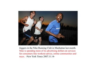 Joggers in the Nike Running Club in Manhattan last month.
Nike is spending more of its advertising dollars on services
for consumers like workout advice, online communities and
races. -New York Times 2007.11.14-
 