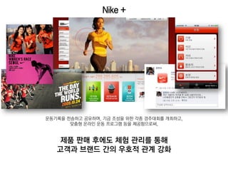 Nike +




운동기록을 전송하고 공유하며, 기금 조성을 위한 각종 경주대회를 개최하고,
       맞춤형 온라인 운동 프로그램 등을 제공함으로써,


    제품 판매 후에도 체험 관리를 통해
   고객과 브랜드 간의 우호적 관계 강화
 