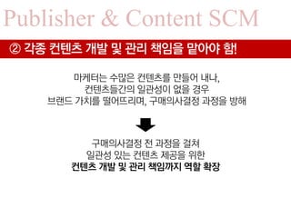 Publisher & Content SCM
② 각종 컨텐츠 개발 및 관리 책임을 맡아야 함!

       마케터는 수많은 컨텐츠를 만들어 내나,
         컨텐츠들간의 일관성이 없을 경우
    브랜드 가치를 떨어뜨리며, 구매의사결정 과정을 방해



          구매의사결정 전 과정을 걸쳐
         일관성 있는 컨텐츠 제공을 위한
       컨텐츠 개발 및 관리 책임까지 역할 확장
 
