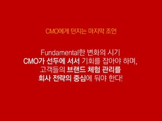 CMO에게 던지는 마지막 조언


   Fundamental한 변화의 시기
CMO가 선두에 서서 기회를 잡아야 하며,
   고객들의 브랜드 체험 관리를
   회사 전략의 중심에 둬야 한다!
 