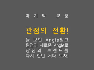 마   지   막   교   훈


관점의 전환!
늘 보던 Angle말고
완전히 새로운 Angle로
당신 의 브 랜드를
다시 한번 쳐다 보자!
 