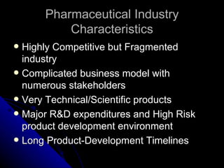 Pharmaceutical Industry
          Characteristics
 Highly Competitive but Fragmented
  industry
 Complicated business model with
  numerous stakeholders
 Very Technical/Scientific products
 Major R&D expenditures and High Risk
  product development environment
 Long Product-Development Timelines
 