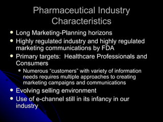 Pharmaceutical Industry
                Characteristics
   Long Marketing-Planning horizons
   Highly regulated industry and highly regulated
    marketing communications by FDA
   Primary targets: Healthcare Professionals and
    Consumers
       Numerous “customers” with variety of information
        needs requires multiple approaches to creating
        marketing campaigns and communications
   Evolving selling environment
   Use of e-channel still in its infancy in our
    industry
 