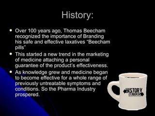 History:
   Over 100 years ago, Thomas Beecham
    recognized the importance of Branding
    his safe and effective laxatives “Beecham
    pills”
   This started a new trend in the marketing
    of medicine attaching a personal
    guarantee of the product’s effectiveness.
   As knowledge grew and medicine began
    to become effective for a whole range of
    previously untreatable symptoms and
    conditions. So the Pharma Industry
    prospered.
 