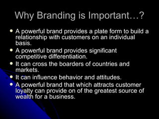 Why Branding is Important…?
   A powerful brand provides a plate form to build a
    relationship with customers on an individual
    basis.
   A powerful brand provides significant
    competitive differentiation.
   It can cross the boarders of countries and
    markets.
   It can influence behavior and attitudes.
   A powerful brand that which attracts customer
    loyalty can provide on of the greatest source of
    wealth for a business.
 