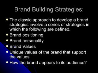 Brand Building Strategies:
 The classic approach to develop a brand
  strategies involve a series of strategies in
  which the following are defined.
 Brand positioning
 Brand personality
 Brand Values
 Unique values of the brand that support
  the values
 How the brand appears to its audience?
 
