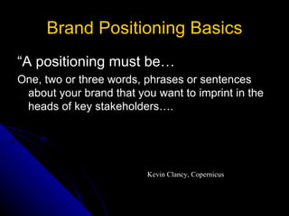Brand Positioning Basics
“A positioning must be…
One, two or three words, phrases or sentences
 about your brand that you want to imprint in the
 heads of key stakeholders….




                         Kevin Clancy, Copernicus
 