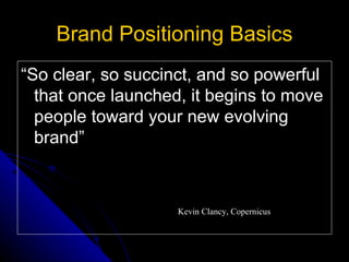 Brand Positioning Basics
“So clear, so succinct, and so powerful
  that once launched, it begins to move
  people toward your new evolving
  brand”



                    Kevin Clancy, Copernicus
 