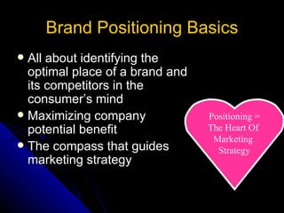 Brand Positioning Basics
 All about identifying the
  optimal place of a brand and
  its competitors in the
  consumer’s mind
 Maximizing company             Positioning =
  potential benefit              The Heart Of
                                  Marketing
 The compass that guides
                                   Strategy
  marketing strategy
 
