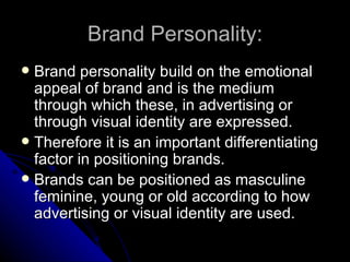 Brand Personality:
 Brand personality build on the emotional
  appeal of brand and is the medium
  through which these, in advertising or
  through visual identity are expressed.
 Therefore it is an important differentiating
  factor in positioning brands.
 Brands can be positioned as masculine
  feminine, young or old according to how
  advertising or visual identity are used.
 