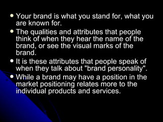  Your brand is what you stand for, what you
  are known for.
 The qualities and attributes that people
  think of when they hear the name of the
  brand, or see the visual marks of the
  brand.
 It is these attributes that people speak of
  when they talk about "brand personality".
 While a brand may have a position in the
  market positioning relates more to the
  individual products and services.
 