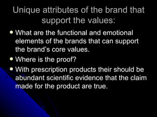 Unique attributes of the brand that
        support the values:
 What are the functional and emotional
  elements of the brands that can support
  the brand’s core values.
 Where is the proof?
 With prescription products their should be
  abundant scientific evidence that the claim
  made for the product are true.
 
