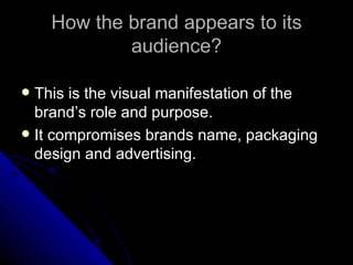 How the brand appears to its
            audience?

 This is the visual manifestation of the
  brand’s role and purpose.
 It compromises brands name, packaging
  design and advertising.
 