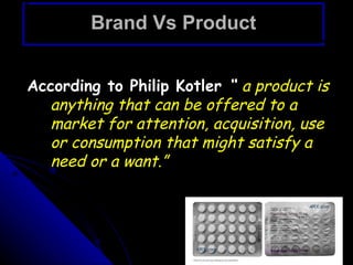 Brand Vs Product


According to Philip Kotler “ a product is
  anything that can be offered to a
  market for attention, acquisition, use
  or consumption that might satisfy a
  need or a want.”
 