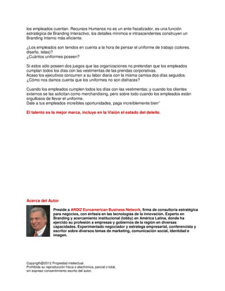los empleados cuentan. Recursos Humanos no es un ente fiscalizador, es una función
estratégica de Branding Interactivo, los detalles mínimos e intrascendentes construyen un
Branding Interno más eficiente.

¿Los empleados son tenidos en cuenta a la hora de pensar el uniforme de trabajo (colores,
diseño, telas)?
¿Cuántos uniformes poseen?

Si estos sólo poseen dos juegos que las organizaciones no pretendan que los empleados
cumplan todos los días con las vestimentas de las prendas corporativas.
Acaso los ejecutivos concurren a su labor diaria con la misma camisa dos días seguidos.
¿Cómo nos damos cuenta que los uniformes no son disfraces?

Cuando los empleados cumplen todos los días con las vestimentas; y cuando los clientes
externos se las solicitan como merchandising, pero sobre todo cuando los empleados están
orgullosos de llevar el uniforme.
Dale a tus empleados increíbles oportunidades, paga increíblemente bien”

El talento es la mejor marca, incluye en la Visión el estado del deleite.




Acerca del Autor

                   Preside a ARDIZ Euroamerican Business Network, firma de consultoría estratégica
                   para negocios, con énfasis en las tecnologías de la innovación. Experto en
                   Branding y acercamiento institucional (lobby) en América Latina, donde ha
                   ejercido su profesión a empresas y gobiernos de la región en diversas
                   capacidades. Experimentado negociador y estratega empresarial, conferencista y
                   escritor sobre diversos temas de marketing, comunicación social, identidad e
                   imagen.




Copyrigth@2012 Propiedad intelectual.
Prohibida su reproducción física o electrónica, parcial o total,
sin expreso consentimiento escrito del autor.
 