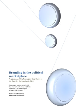 Branding in the political
marketplace
A case study of the Norwegian Green Party in
the Oslo City Hall election in 2015
Copenhagen Business School 2016
Msc International Business and Politics
Supervisor: Karl – Heinz Pogner
60 pages STUs: 139 879
Marius Amundsen Flaget
Hand in date: 01/06/2016
 