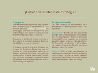 ¿Cuáles son las etapas de estrategia?


El proyecto                                       La implementación
Una vez definido el objetivo de crear valor de    Una vez teniendo los lineamientos en el
marca (Brand Equity), se debe identificar si se   Brand Book, se tiene el punto de partida para
requiere aplicar de Branding o Re-branding. En    aplicarlos:
Branding se comienza una marca nueva y en
Re-branding se debe hacer un análisis especial    Comunicación. Basados en este documento,
(Brand Audit) de la marca y su entorno.           se debe crear una estrategia de comunicación
                                                  para medios digitales e impresos. Esto debe
De acuerdo al Brand Audit en este momento se      incluir el definir qué proyectos son necesarios,
debe valorar si se hacen ajustes al diseño de     sus contenidos y aplicarlos a través del dise-
identidad y en su caso se integren.*              ño, formación y producción. Ej. Web, follete-
                                                  ría, carpetas de venta, etc. Se debe monitorear
El proyecto consta de una serie de etapas es-     además a través del tiempo.
peciales del Branding o Re-branding que tie-
nen que ver con investigación, análisis, focus    Marketing. Todo el plan mercadológico se
groups y procesos únicos que concluyen con        basa también en el Brand Book, desarrollando
un documento especial (Brand Book). Involu-       una estrategia con plan de medios, periodos
cra a los socios, empleados y clientes de forma   de tiempo y presupuesto necesarios. Se debe
que se debe estar alineado a la escencia de la    monitorear además a través del tiempo.
corporación y sus objetivos.
 