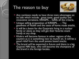 The reason to buy Any namkeen needs to have three main advantages on its side which include : great taste, good quality and innovative variations. KRISSPS… fulfills all the criteria. Unique selling proposition of KRISSPS… – The goodness of health and the taste of home made snacks. It will be a boon for the Guajaratis living in a nuclear family or alone as they will get their favorite snack handy at any shop. Khakra will become famous in other regions of the country as it is something new to munch on. It will be a good relief from the usual potato based snacks. The brand will be exported in future and there is a big Gujarati NRI base, who will become the champions of the brand in the foreign locales.  