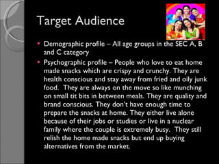 Target Audience Demographic profile – All age groups in the SEC A, B and C category Psychographic profile – People who love to eat home made snacks which are crispy and crunchy. They are health conscious and stay away from fried and oily junk food.  They are always on the move so like munching on small tit bits in between meals. They are quality and brand conscious. They don’t have enough time to prepare the snacks at home. They either live alone because of their jobs or studies or live in a nuclear family where the couple is extremely busy.  They still relish the home made snacks but end up buying alternatives from the market. 