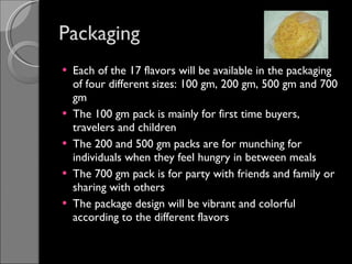 Packaging Each of the 17 flavors will be available in the packaging of four different sizes: 100 gm, 200 gm, 500 gm and 700 gm The 100 gm pack is mainly for first time buyers, travelers and children The 200 and 500 gm packs are for munching for individuals when they feel hungry in between meals The 700 gm pack is for party with friends and family or sharing with others The package design will be vibrant and colorful according to the different flavors 