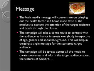 Message The basic media message will concentrate on bringing out the health factor and home made taste of the product to capture the attention of the target audience and break through the clutter. The campaign will take a comic route to connect with the audience as humor interests everybody irrespective of age, gender and social background. This will help in creating a single message for the scattered target audience.  The campaign will be spread across all the media to create awareness and inform the target audience about the features of KRISSPS… 