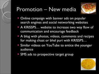 Promotion – New media Online campaign with banner ads on popular search engines and social networking websites A KRISSPS… website to increase two way flow of communication and encourage feedback A blog with photos, videos, comments and recipes for making chaat or bhel puri with KRISSPS…  Similar videos on YouTube to entice the younger audience SMS ads to prospective target group 