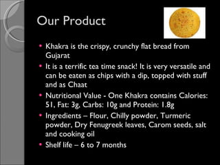 Our Product Khakra is the crispy, crunchy flat bread from Gujarat It is a terrific tea time snack! It is very versatile and can be eaten as chips with a dip, topped with stuff and as Chaat  Nutritional Value - One Khakra contains Calories:  51, Fat: 3g, Carbs: 10g and Protein: 1.8g Ingredients – Flour, Chilly powder, Turmeric powder, Dry Fenugreek leaves, Carom seeds, salt and cooking oil Shelf life – 6 to 7 months 