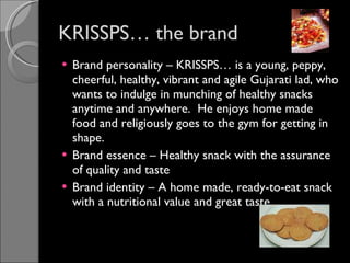 KRISSPS… the brand Brand personality – KRISSPS… is a young, peppy, cheerful, healthy, vibrant and agile Gujarati lad, who wants to indulge in munching of healthy snacks anytime and anywhere.  He enjoys home made food and religiously goes to the gym for getting in shape. Brand essence – Healthy snack with the assurance of quality and taste Brand identity – A home made, ready-to-eat snack with a nutritional value and great taste  