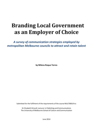 Branding Local Government
as an Employer of Choice
A survey of communication strategies employed by
metropolitan Melbourne councils to attract and retain talent
by Milena Roque Torres
Submitted for the fulfilment of the requirements of the course MULT90019 to:
Dr Elizabeth Driscoll, Lecturer in Publishing and Communications
The University of Melbourne School of Culture and Communication
June 2014
 