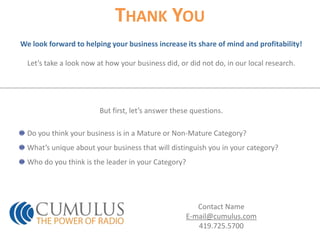 Thank YouWe look forward to helping your business increase its share of mind and profitability!Let’s take a look now at how your business did, or did not do, in our local research.But first, let’s answer these questions.Do you think your business is in a Mature or Non-Mature Category?What’s unique about your business that will distinguish you in your category?Who do you think is the leader in your Category?Contact NameE-mail@cumulus.com419.725.5700