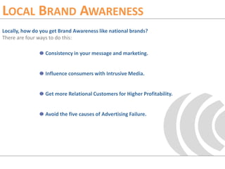 Local Brand AwarenessLocally, how do you get Brand Awareness like national brands?There are four ways to do this:Consistency in your message and marketing.Influence consumers with Intrusive Media.Get more Relational Customers for Higher Profitability.Avoid the five causes of Advertising Failure.