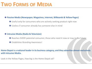 Two Forms of MediaPassive Media (Newspaper, Magazines, Internet, Billboards & Yellow Pages)Useful only for consumers who are actively seeking product right nowUseless if consumer already has someone else in mindIntrusive Media (Radio & Television)Reaches EVERY potential consumer, those who need it now or may in the futureEstablishes Branding Awareness!Home Depot is a national leader in its business category, and they advertise almost exclusively with Intrusive Media. Look in the Yellow Pages, how big is the Home Depot ad?