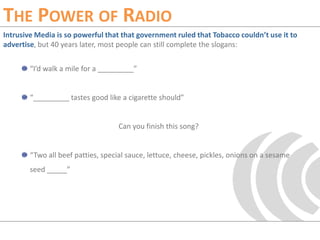 The Power of RadioIntrusive Media is so powerful that that government ruled that Tobacco couldn’t use it to advertise, but 40 years later, most people can still complete the slogans:“I’d walk a mile for a _________”“_________ tastes good like a cigarette should”Can you finish this song?“Two all beef patties, special sauce, lettuce, cheese, pickles, onions on a sesame seed _____”