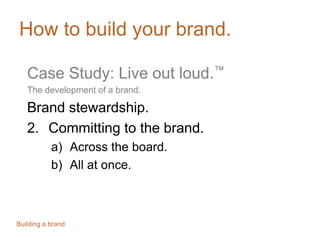 How to build your brand.
Case Study: Live out loud.™
The development of a brand.
Brand stewardship.
2. Committing to the brand.
a) Across the board.
b) All at once.
Building a brand.