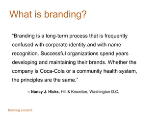 What is branding?
“Branding is a long-term process that is frequently
confused with corporate identity and with name
recognition. Successful organizations spend years
developing and maintaining their brands. Whether the
company is Coca-Cola or a community health system,
the principles are the same.”
– Nancy J. Hicks, Hill & Knowlton, Washington D.C.
Building a brand.