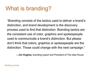 What is branding?
“Branding consists of the tactics used to deliver a brand’s
distinction, and brand development is the discovery
process used to find that distinction. Branding tactics are
the consistent use of color, graphics and spokespeople
used to communicate a brand’s distinction. But please
don’t think that colors, graphics or spokespeople are the
distinction. Those could change with the next campaign.”
– Jim Hughes, branding expert and President of The Idea House
Building a brand.