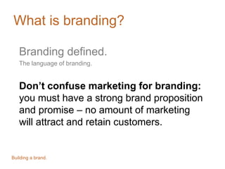 What is branding?
Branding defined.
The language of branding.
Don’t confuse marketing for branding:
you must have a strong brand proposition
and promise – no amount of marketing
will attract and retain customers.
Building a brand.
