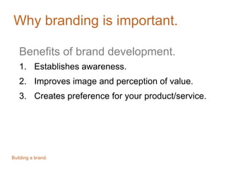 Why branding is important.
Benefits of brand development.
1. Establishes awareness.
2. Improves image and perception of value.
3. Creates preference for your product/service.
Building a brand.